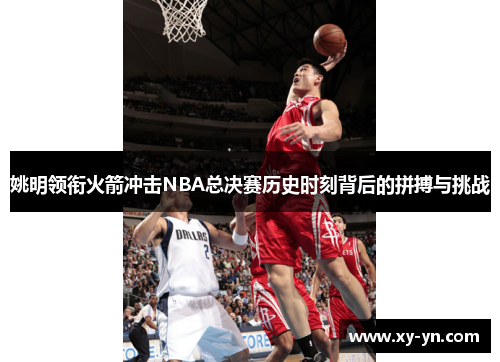 姚明领衔火箭冲击NBA总决赛历史时刻背后的拼搏与挑战