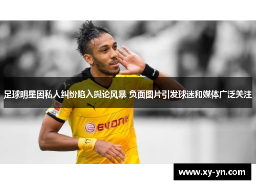 足球明星因私人纠纷陷入舆论风暴 负面图片引发球迷和媒体广泛关注