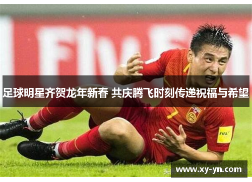 足球明星齐贺龙年新春 共庆腾飞时刻传递祝福与希望