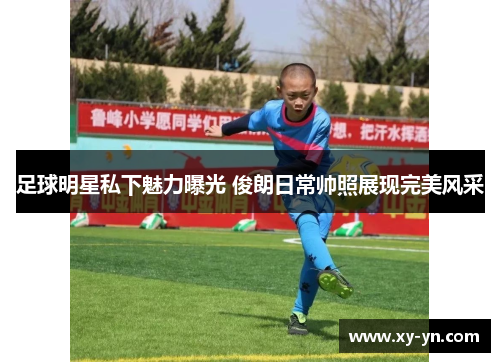 足球明星私下魅力曝光 俊朗日常帅照展现完美风采