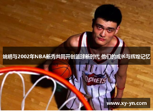 姚明与2002年NBA新秀共同开创篮球新时代 他们的成长与辉煌记忆