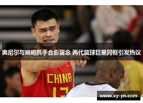 奥尼尔与姚明携手合影留念 两代篮球巨星同框引发热议