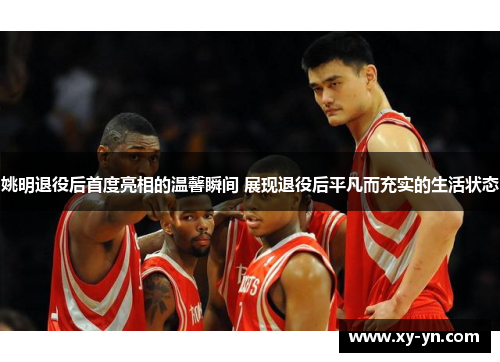 姚明退役后首度亮相的温馨瞬间 展现退役后平凡而充实的生活状态