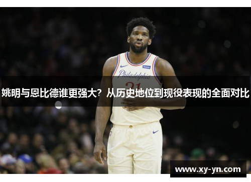 姚明与恩比德谁更强大？从历史地位到现役表现的全面对比