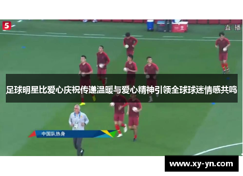 足球明星比爱心庆祝传递温暖与爱心精神引领全球球迷情感共鸣